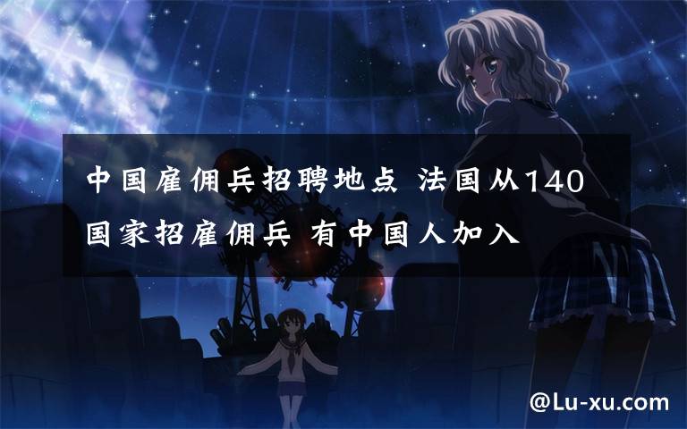 中国雇佣兵招聘地点 法国从140国家招雇佣兵 有中国人加入