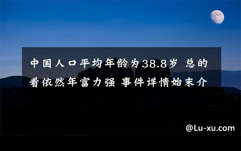 中国人口平均年龄为38.8岁 总的看依然年富力强 事件详情始末介绍！