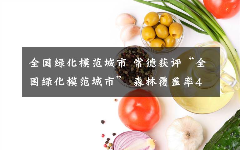 全国绿化模范城市 常德获评“全国绿化模范城市” 森林覆盖率47.98%