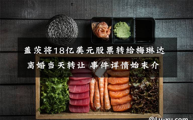 盖茨将18亿美元股票转给梅琳达 离婚当天转让 事件详情始末介绍！