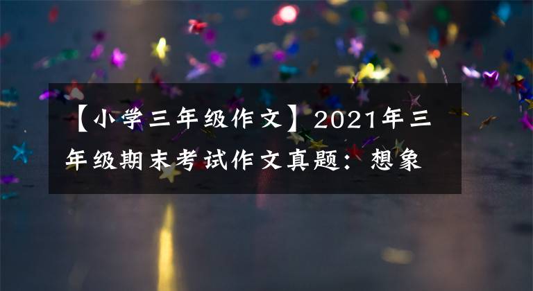 【小学三年级作文】2021年三年级期末考试作文真题：想象一下作文和熟悉的人。请在两者之间选择
