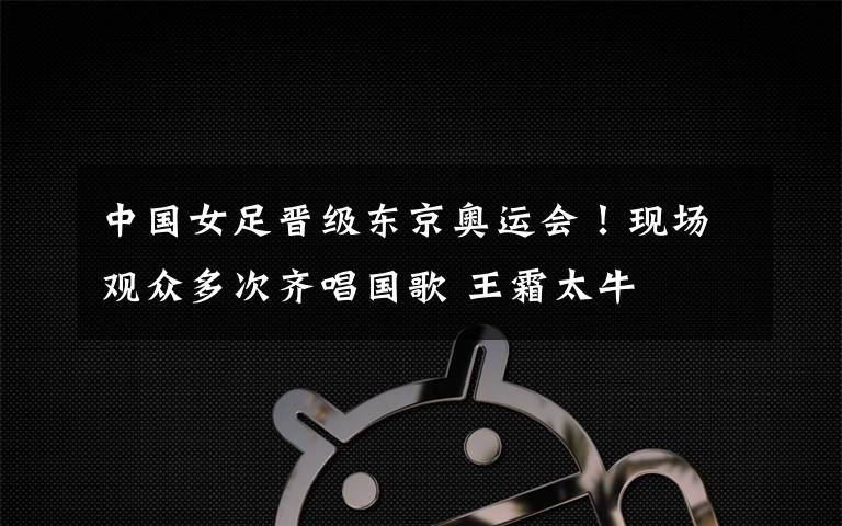中国女足晋级东京奥运会！现场观众多次齐唱国歌 王霜太牛