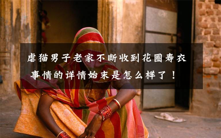 虐猫男子老家不断收到花圈寿衣 事情的详情始末是怎么样了！