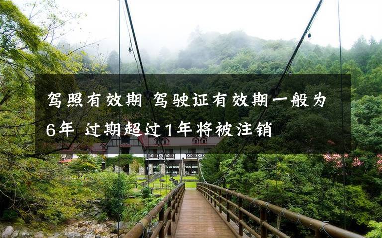 驾照有效期 驾驶证有效期一般为6年 过期超过1年将被注销