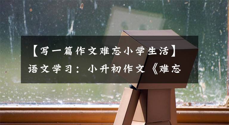 【写一篇作文难忘小学生活】语文学习：小升初作文《难忘的校园生活》