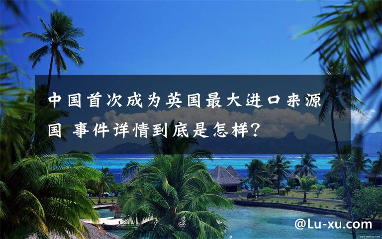 中国首次成为英国最大进口来源国 事件详情到底是怎样？