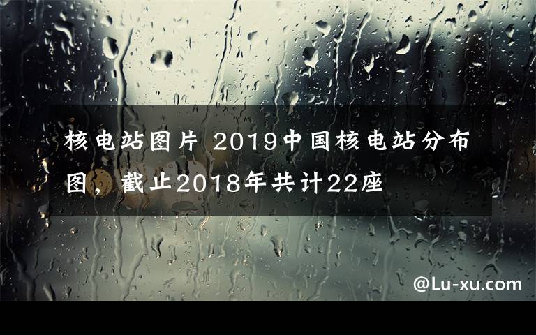 核电站图片 2019中国核电站分布图，截止2018年共计22座