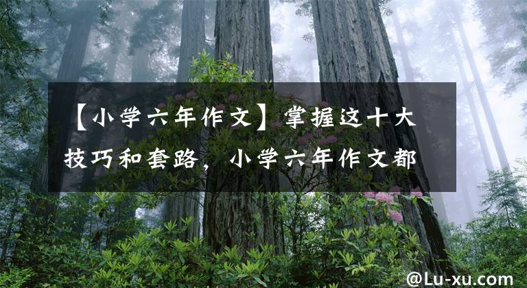 【小学六年作文】掌握这十大技巧和套路，小学六年作文都得满分。