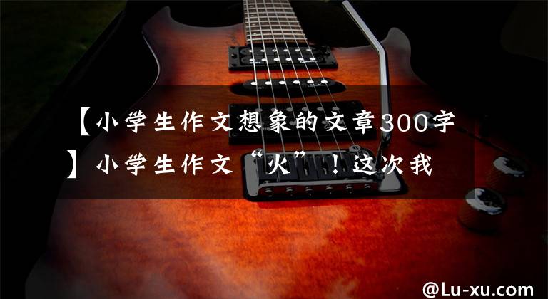 【小学生作文想象的文章300字】小学生作文“火”！这次我们家是动物园吗？