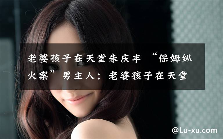 老婆孩子在天堂朱庆丰 “保姆纵火案”男主人：老婆孩子在天堂 我在地狱