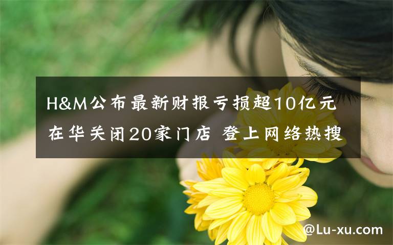 H&M公布最新财报亏损超10亿元 在华关闭20家门店 登上网络热搜了！