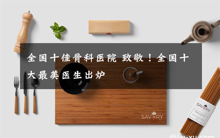 全国十佳骨科医院 致敬！全国十大最美医生出炉