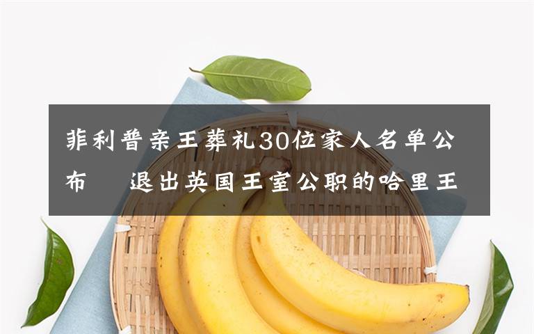 菲利普亲王葬礼30位家人名单公布  退出英国王室公职的哈里王子也已飞回英国 过程真相详细揭秘！