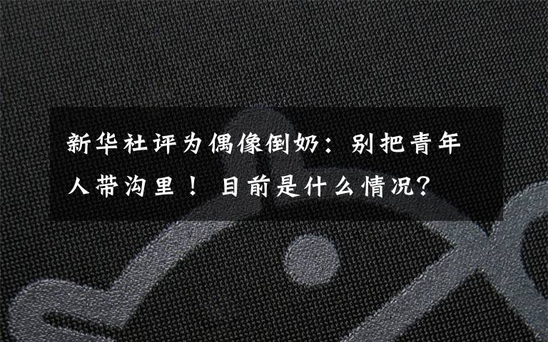 新华社评为偶像倒奶：别把青年人带沟里！ 目前是什么情况？