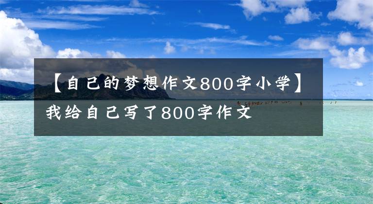 【自己的梦想作文800字小学】我给自己写了800字作文