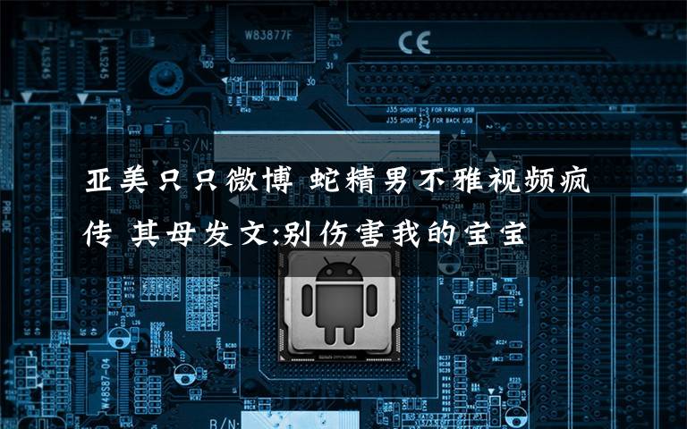 亚美只只微博 蛇精男不雅视频疯传 其母发文:别伤害我的宝宝