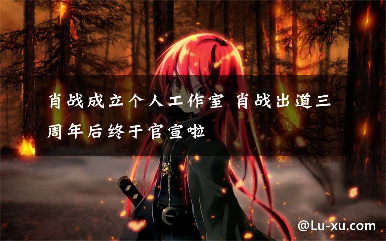 肖战成立个人工作室 肖战出道三周年后终于官宣啦