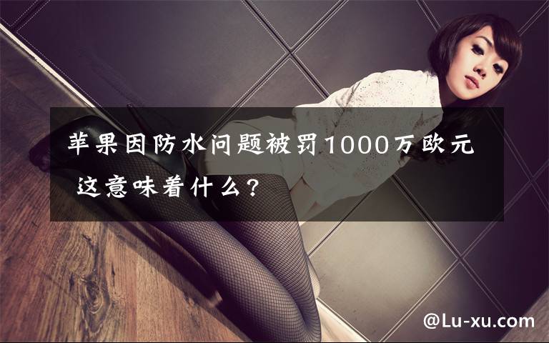 苹果因防水问题被罚1000万欧元 这意味着什么?