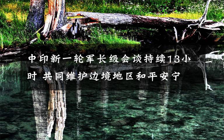 中印新一轮军长级会谈持续13小时 共同维护边境地区和平安宁 登上网络热搜了！
