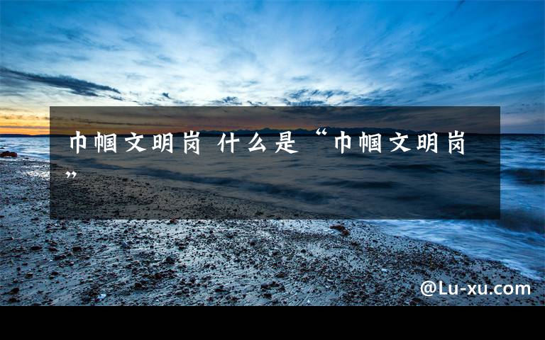 巾帼文明岗 什么是“巾帼文明岗”