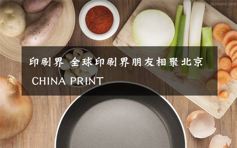 印刷界 全球印刷界朋友相聚北京 CHINA PRINT
