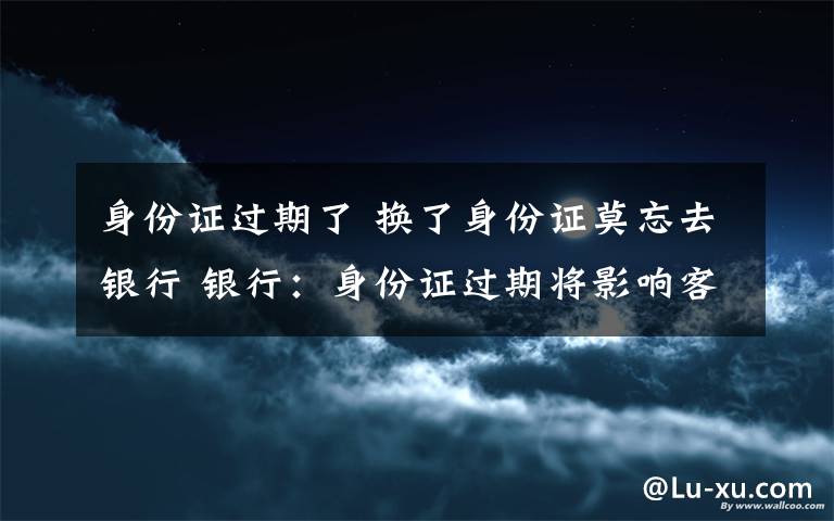 身份证过期了 换了身份证莫忘去银行 银行：身份证过期将影响客户使用
