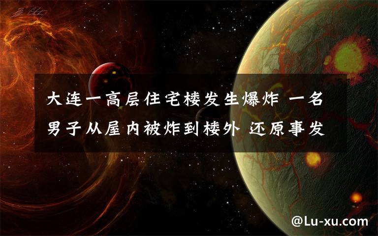 大连一高层住宅楼发生爆炸 一名男子从屋内被炸到楼外 还原事发经过及背后原因！