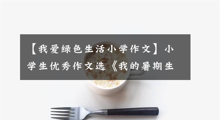 【我爱绿色生活小学作文】小学生优秀作文选《我的暑期生活》