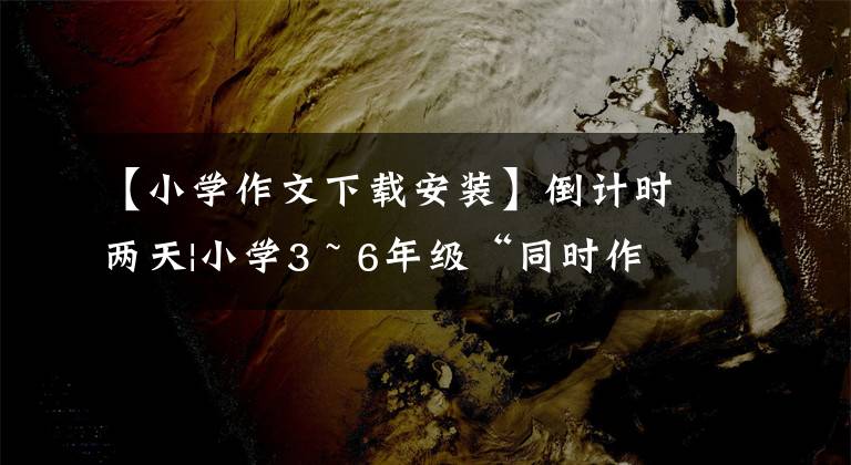 【小学作文下载安装】倒计时两天|小学3 ~ 6年级“同时作文”第二单元征集