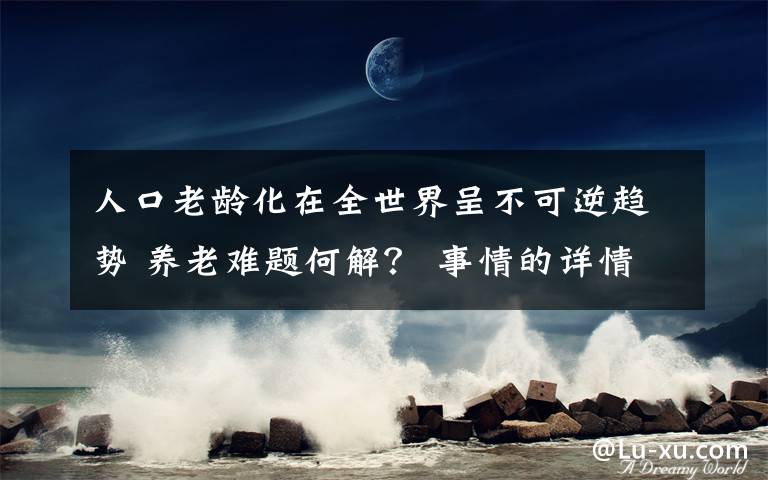 人口老龄化在全世界呈不可逆趋势 养老难题何解？ 事情的详情始末是怎么样了！