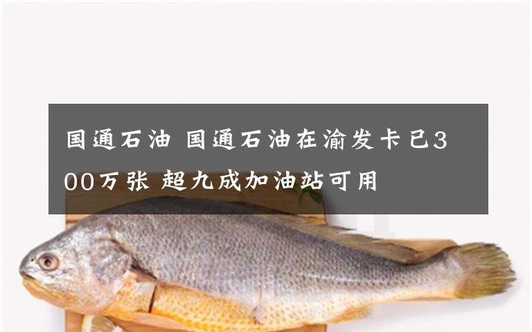 国通石油 国通石油在渝发卡已300万张 超九成加油站可用