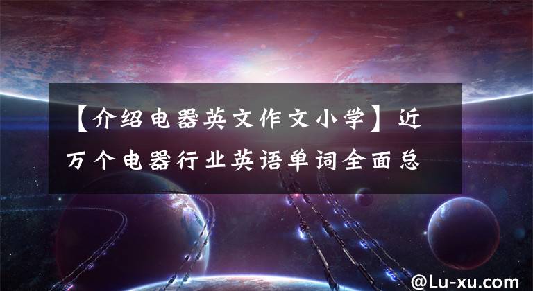 【介绍电器英文作文小学】近万个电器行业英语单词全面总结，想提升自己的师傅吗？