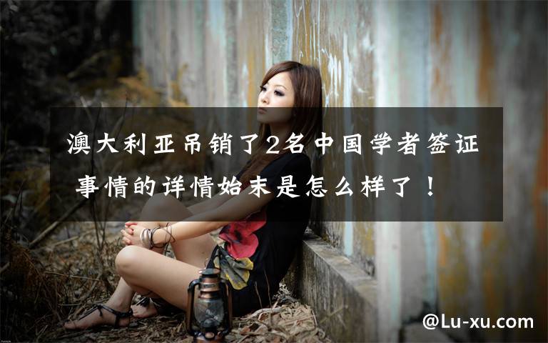 澳大利亚吊销了2名中国学者签证 事情的详情始末是怎么样了！