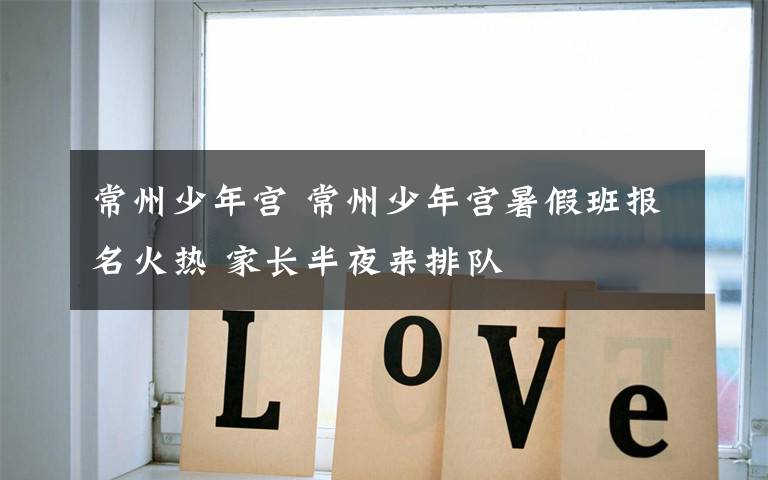 常州少年宫 常州少年宫暑假班报名火热 家长半夜来排队