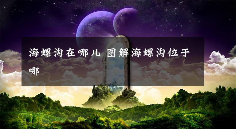 海螺沟在哪儿 图解海螺沟位于哪