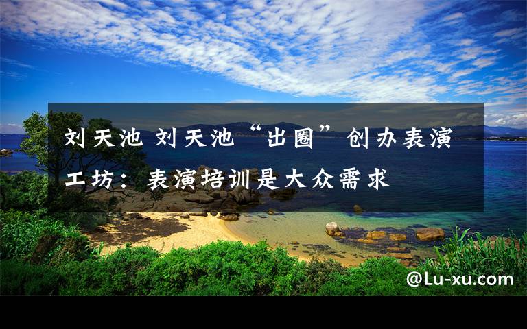 刘天池 刘天池“出圈”创办表演工坊：表演培训是大众需求