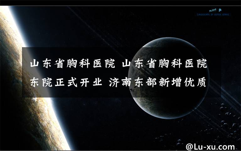 山东省胸科医院 山东省胸科医院东院正式开业 济南东部新增优质医疗资源