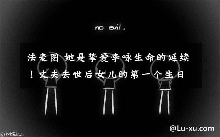 法麦图 她是挚爱李咏生命的延续！丈夫去世后女儿的第一个生日，哈文晒美图大赞17岁法图麦“长势喜人”
