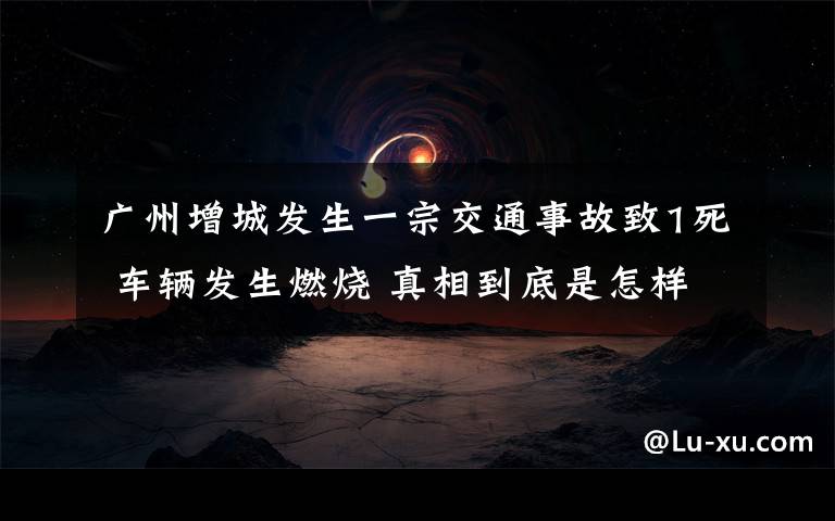 广州增城发生一宗交通事故致1死 车辆发生燃烧 真相到底是怎样的？