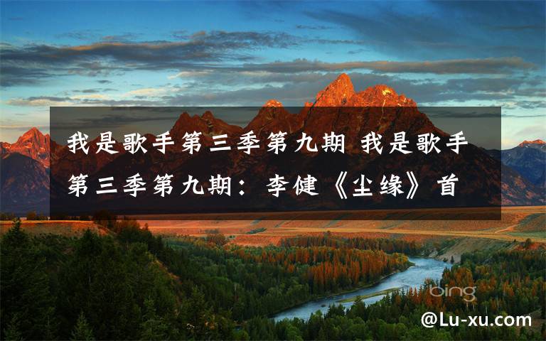 我是歌手第三季第九期 我是歌手第三季第九期：李健《尘缘》首遭滑铁卢排名第六