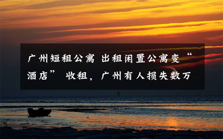 广州短租公寓 出租闲置公寓变“酒店” 收租，广州有人损失数万，小心又是一个坑！