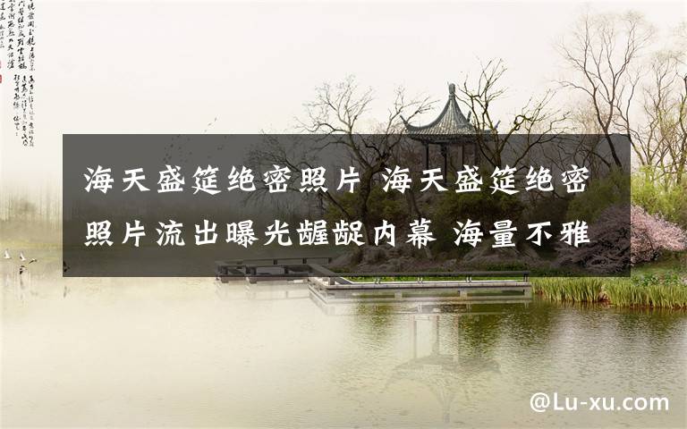 海天盛筵绝密照片 海天盛筵绝密照片流出曝光龌龊内幕 海量不雅照