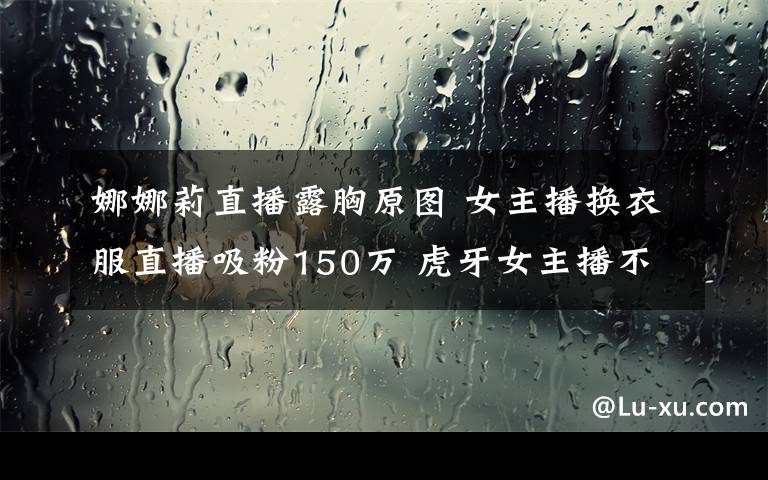 娜娜莉直播露胸原图 女主播换衣服直播吸粉150万 虎牙女主播不慎露点叫板斗鱼