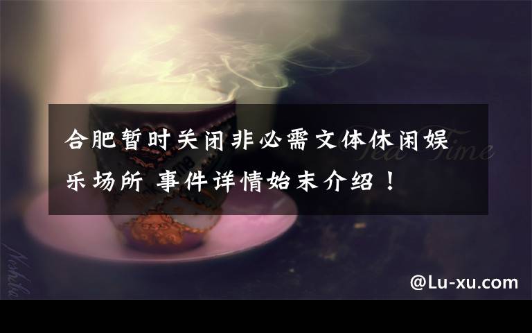 合肥暂时关闭非必需文体休闲娱乐场所 事件详情始末介绍！