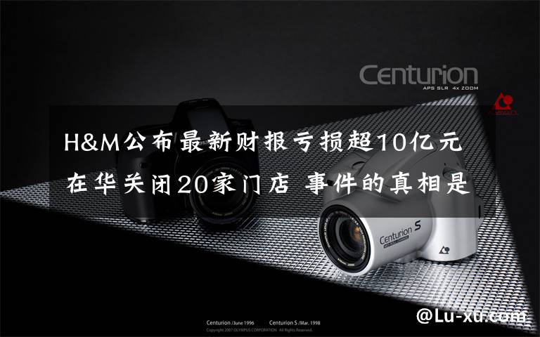 H&M公布最新财报亏损超10亿元 在华关闭20家门店 事件的真相是什么？
