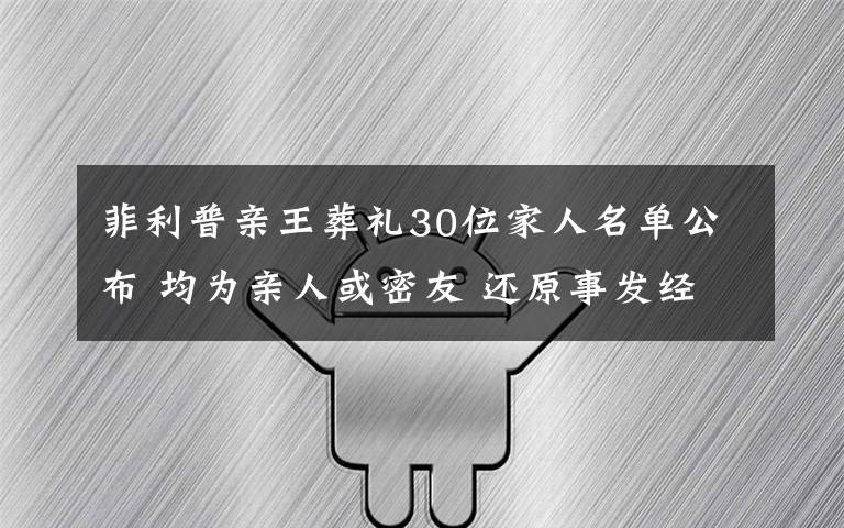 菲利普亲王葬礼30位家人名单公布 均为亲人或密友 还原事发经过及背后真相！