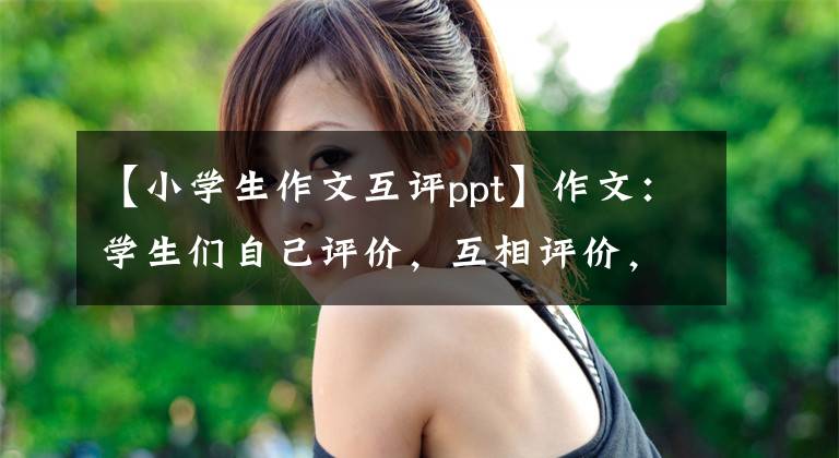 【小学生作文互评ppt】作文：学生们自己评价，互相评价，受益匪浅！