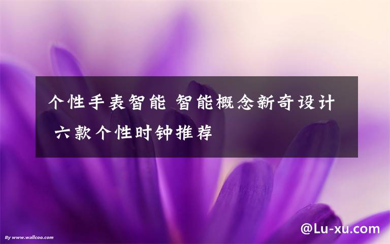 个性手表智能 智能概念新奇设计 六款个性时钟推荐