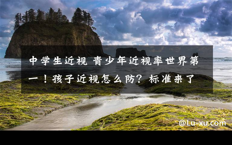 中学生近视 青少年近视率世界第一！孩子近视怎么防？标准来了！