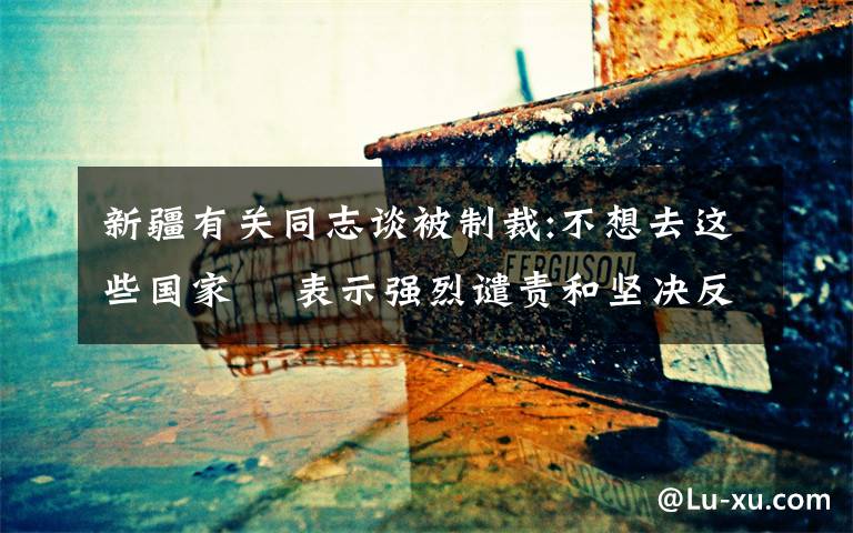 新疆有关同志谈被制裁:不想去这些国家  表示强烈谴责和坚决反对 究竟发生了什么?